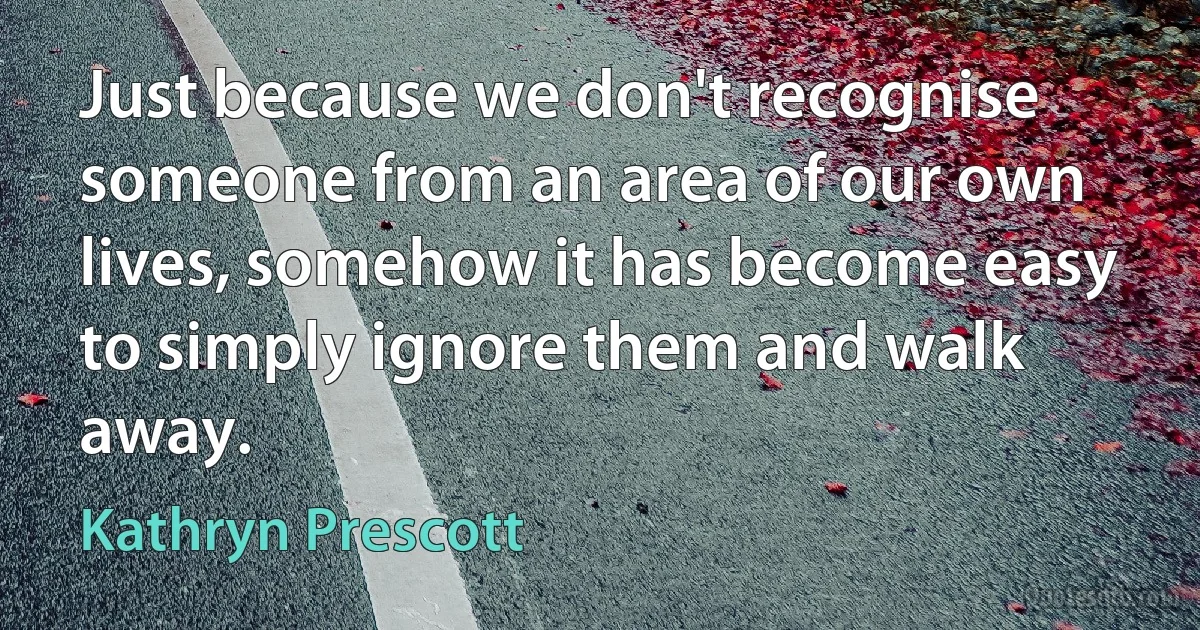 Just because we don't recognise someone from an area of our own lives, somehow it has become easy to simply ignore them and walk away. (Kathryn Prescott)