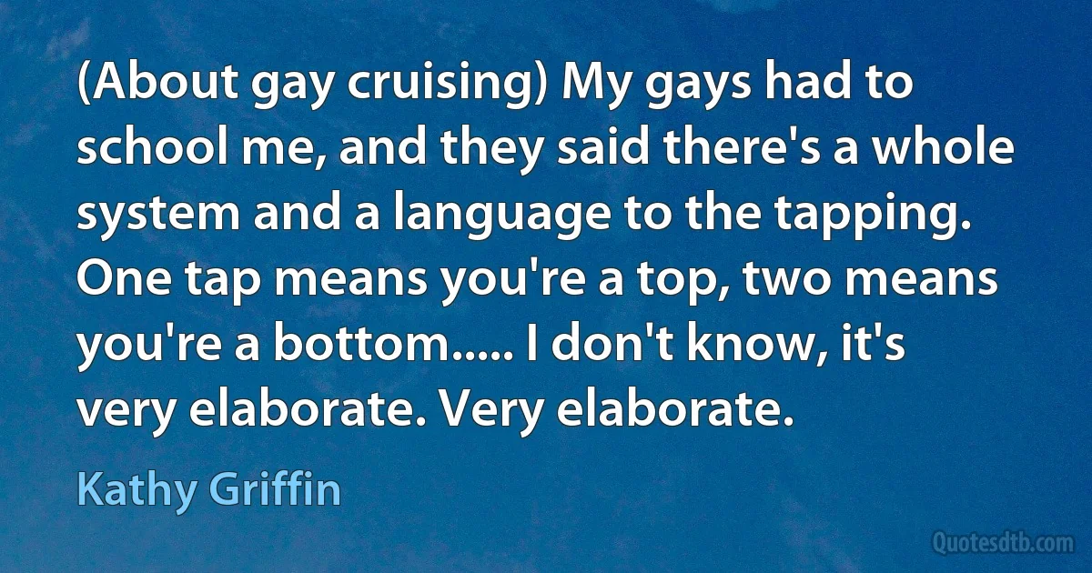 (About gay cruising) My gays had to school me, and they said there's a whole system and a language to the tapping. One tap means you're a top, two means you're a bottom..... I don't know, it's very elaborate. Very elaborate. (Kathy Griffin)