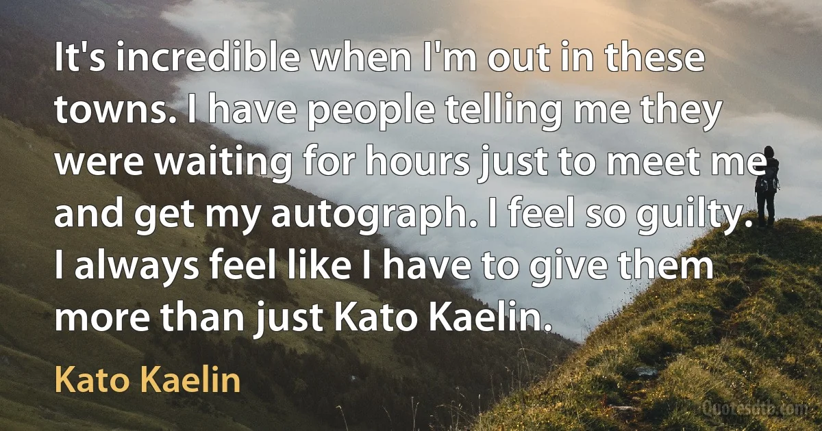 It's incredible when I'm out in these towns. I have people telling me they were waiting for hours just to meet me and get my autograph. I feel so guilty. I always feel like I have to give them more than just Kato Kaelin. (Kato Kaelin)