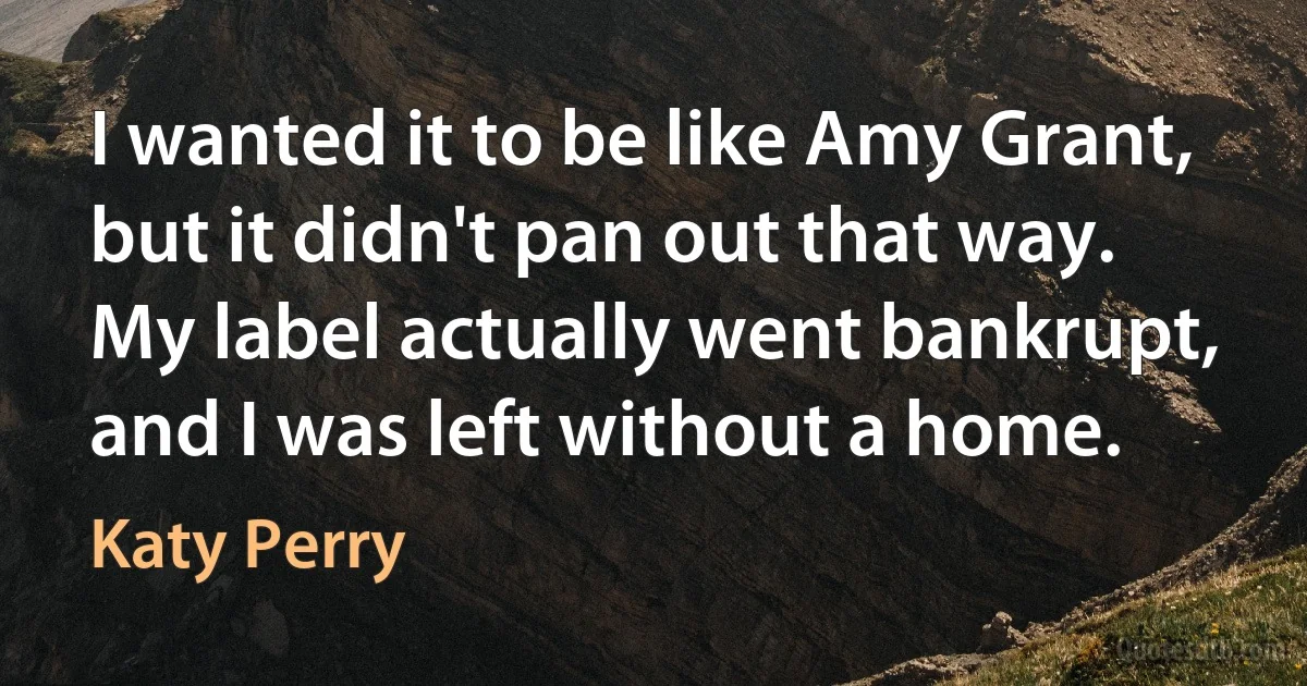 I wanted it to be like Amy Grant, but it didn't pan out that way. My label actually went bankrupt, and I was left without a home. (Katy Perry)