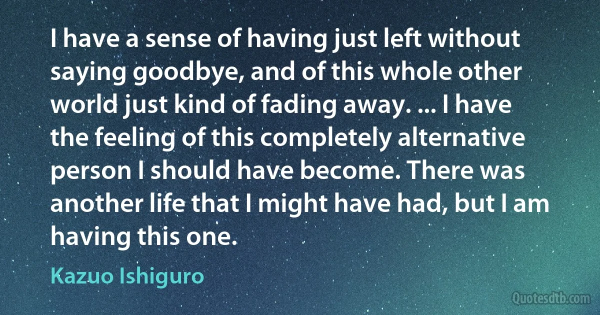 I have a sense of having just left without saying goodbye, and of this whole other world just kind of fading away. ... I have the feeling of this completely alternative person I should have become. There was another life that I might have had, but I am having this one. (Kazuo Ishiguro)