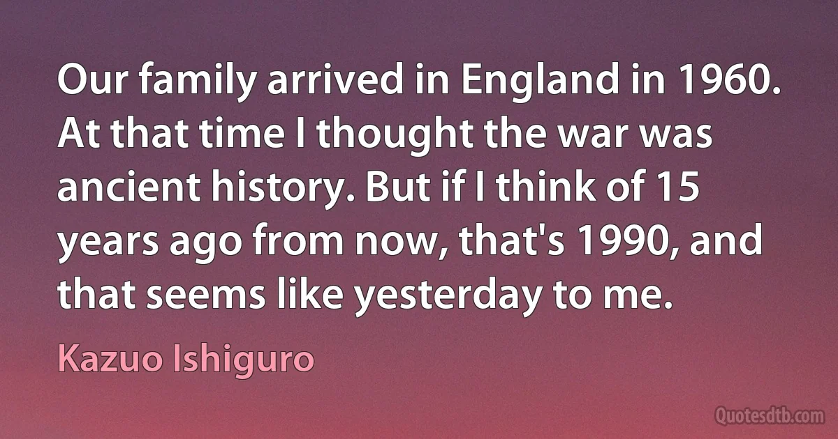 Our family arrived in England in 1960. At that time I thought the war was ancient history. But if I think of 15 years ago from now, that's 1990, and that seems like yesterday to me. (Kazuo Ishiguro)