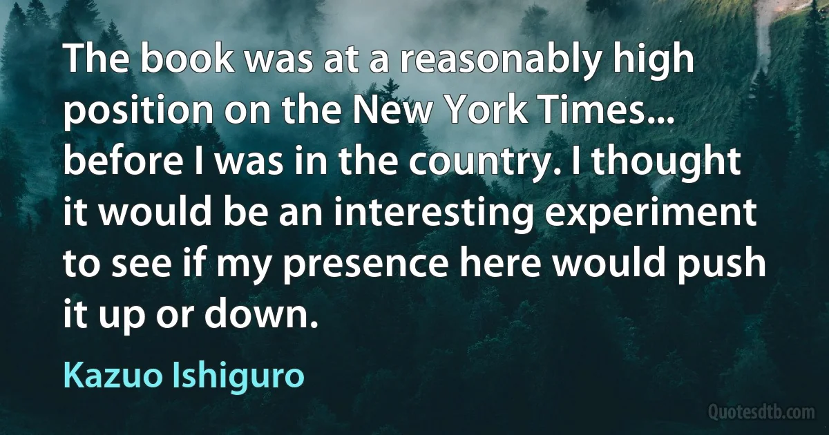 The book was at a reasonably high position on the New York Times... before I was in the country. I thought it would be an interesting experiment to see if my presence here would push it up or down. (Kazuo Ishiguro)