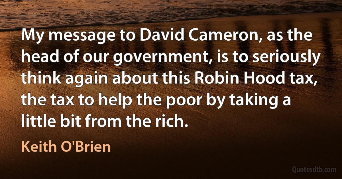 My message to David Cameron, as the head of our government, is to seriously think again about this Robin Hood tax, the tax to help the poor by taking a little bit from the rich. (Keith O'Brien)