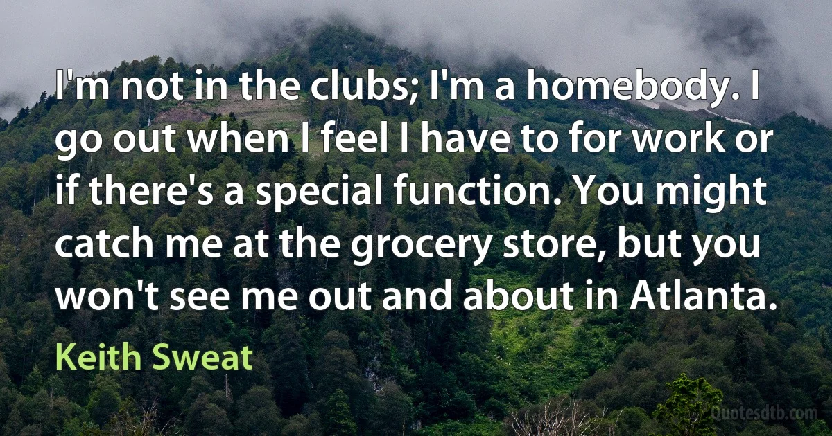 I'm not in the clubs; I'm a homebody. I go out when I feel I have to for work or if there's a special function. You might catch me at the grocery store, but you won't see me out and about in Atlanta. (Keith Sweat)