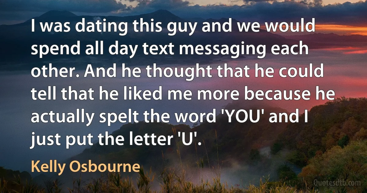 I was dating this guy and we would spend all day text messaging each other. And he thought that he could tell that he liked me more because he actually spelt the word 'YOU' and I just put the letter 'U'. (Kelly Osbourne)