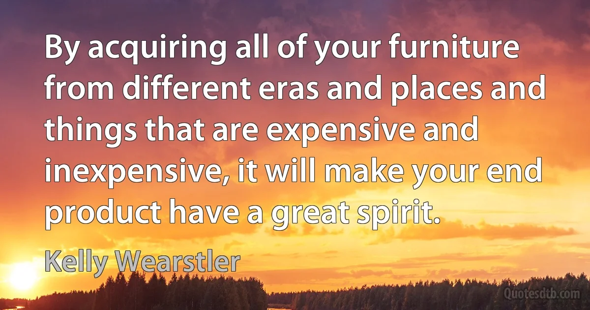 By acquiring all of your furniture from different eras and places and things that are expensive and inexpensive, it will make your end product have a great spirit. (Kelly Wearstler)