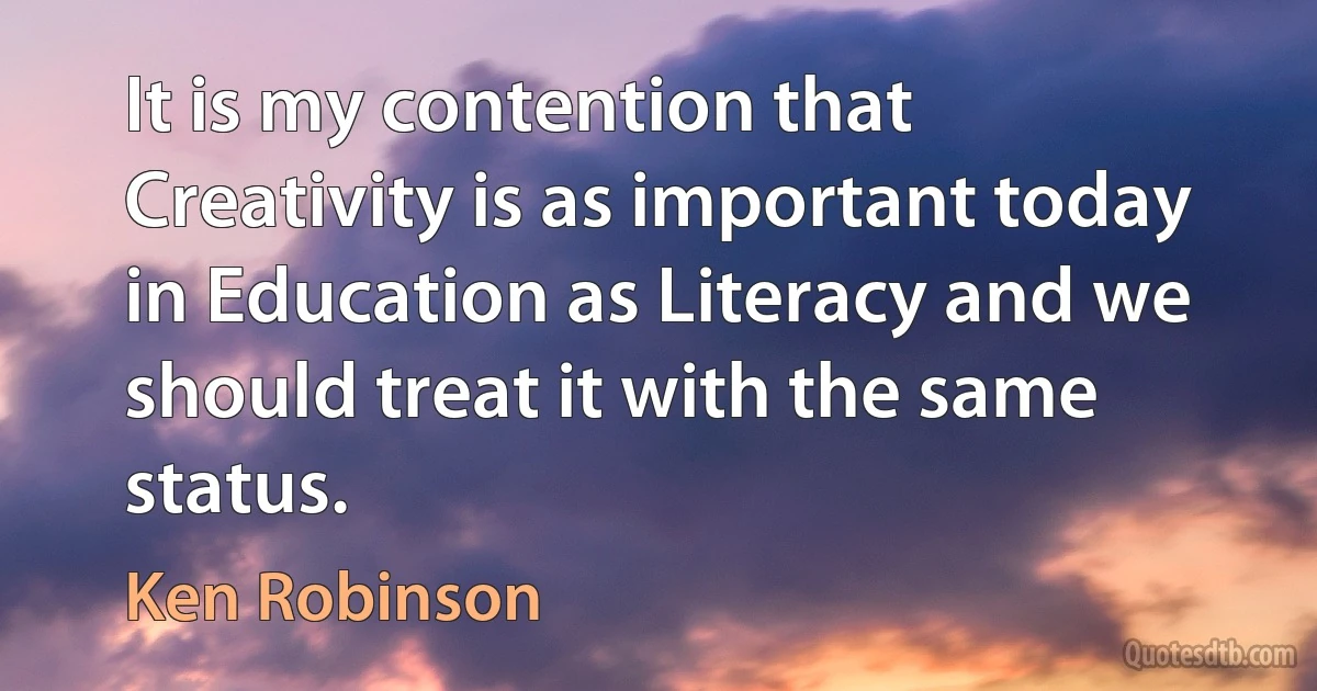 It is my contention that Creativity is as important today in Education as Literacy and we should treat it with the same status. (Ken Robinson)