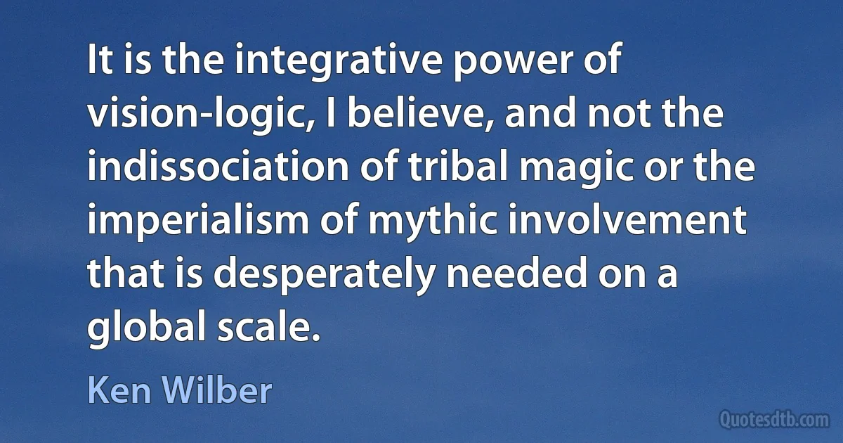 It is the integrative power of vision-logic, I believe, and not the indissociation of tribal magic or the imperialism of mythic involvement that is desperately needed on a global scale. (Ken Wilber)