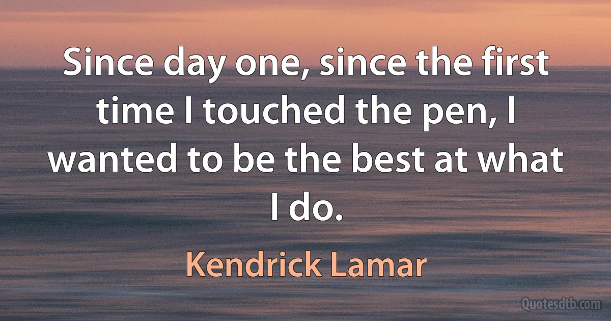 Since day one, since the first time I touched the pen, I wanted to be the best at what I do. (Kendrick Lamar)