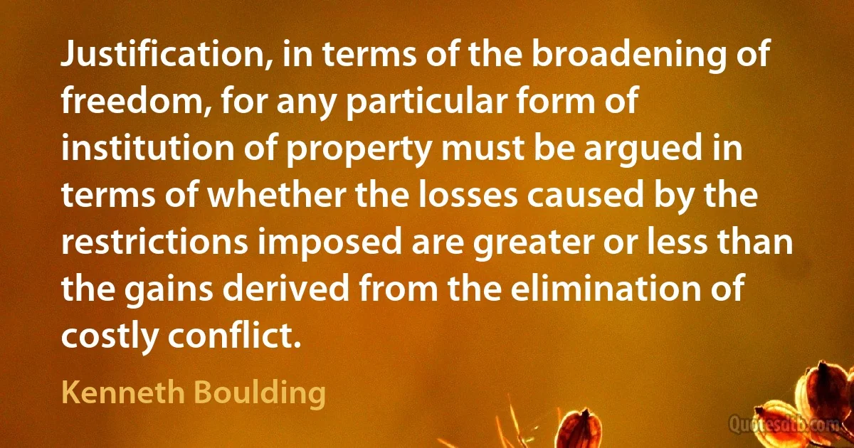 Justification, in terms of the broadening of freedom, for any particular form of institution of property must be argued in terms of whether the losses caused by the restrictions imposed are greater or less than the gains derived from the elimination of costly conflict. (Kenneth Boulding)