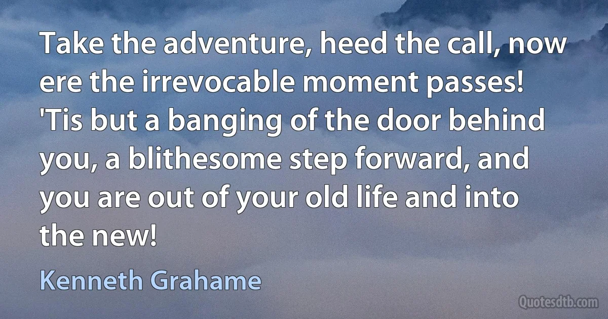 Take the adventure, heed the call, now ere the irrevocable moment passes! 'Tis but a banging of the door behind you, a blithesome step forward, and you are out of your old life and into the new! (Kenneth Grahame)