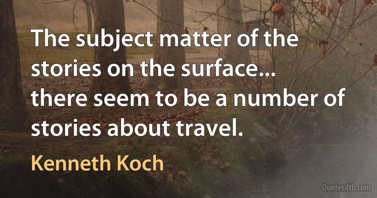 The subject matter of the stories on the surface... there seem to be a number of stories about travel. (Kenneth Koch)