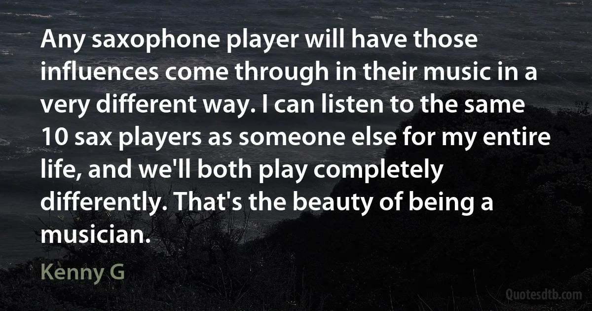 Any saxophone player will have those influences come through in their music in a very different way. I can listen to the same 10 sax players as someone else for my entire life, and we'll both play completely differently. That's the beauty of being a musician. (Kenny G)