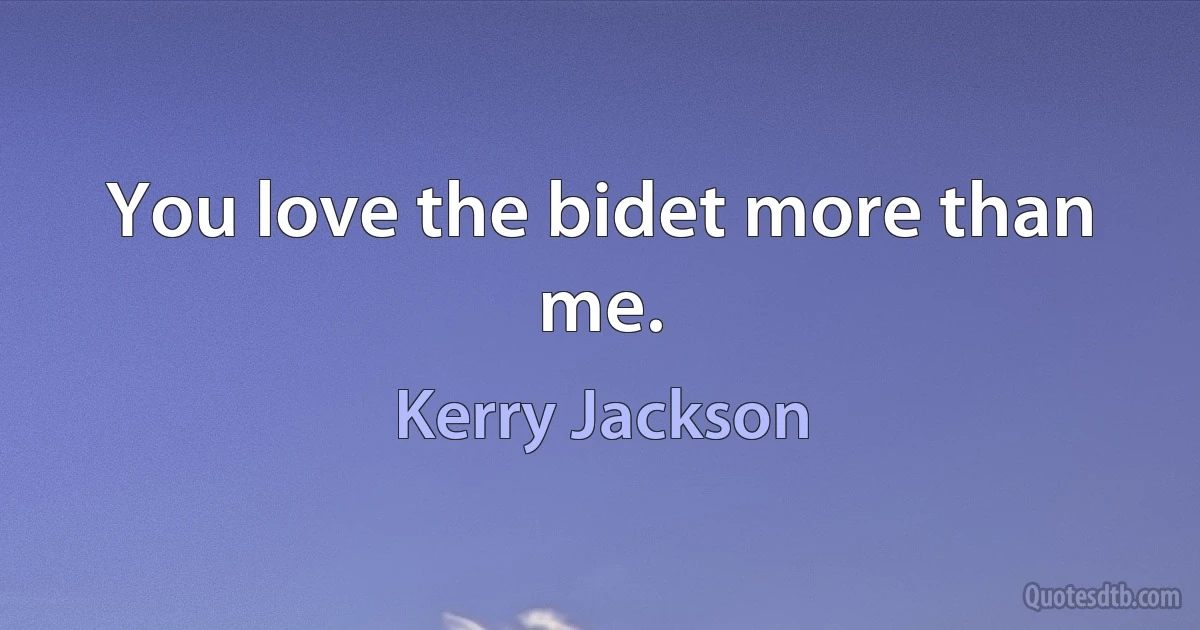 You love the bidet more than me. (Kerry Jackson)