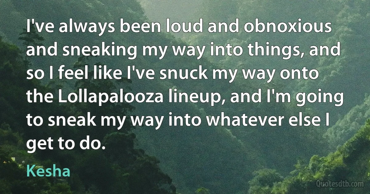 I've always been loud and obnoxious and sneaking my way into things, and so I feel like I've snuck my way onto the Lollapalooza lineup, and I'm going to sneak my way into whatever else I get to do. (Kesha)