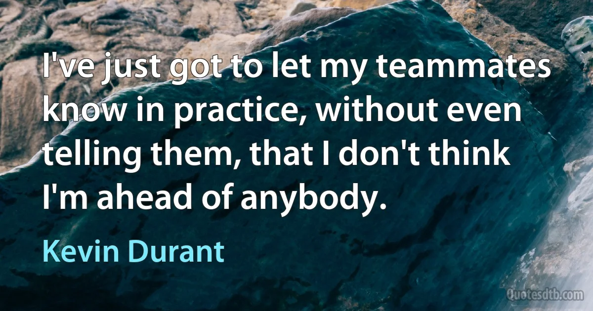 I've just got to let my teammates know in practice, without even telling them, that I don't think I'm ahead of anybody. (Kevin Durant)