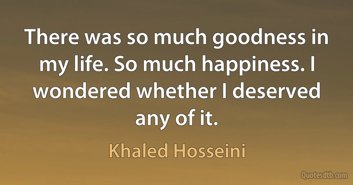 There was so much goodness in my life. So much happiness. I wondered whether I deserved any of it. (Khaled Hosseini)