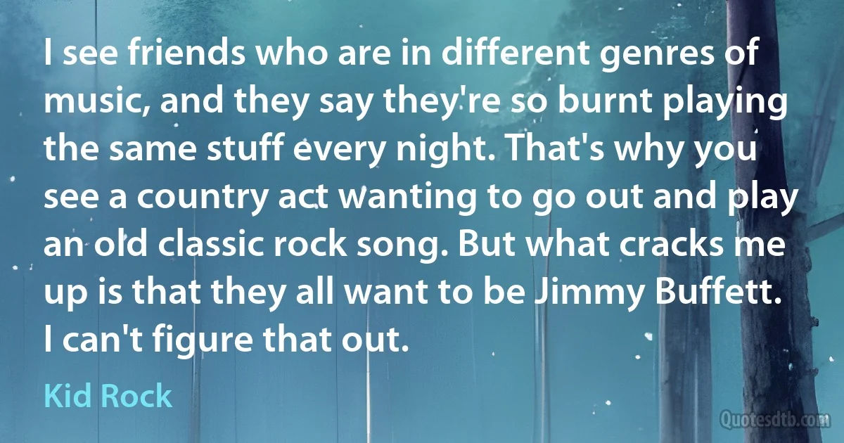 I see friends who are in different genres of music, and they say they're so burnt playing the same stuff every night. That's why you see a country act wanting to go out and play an old classic rock song. But what cracks me up is that they all want to be Jimmy Buffett. I can't figure that out. (Kid Rock)