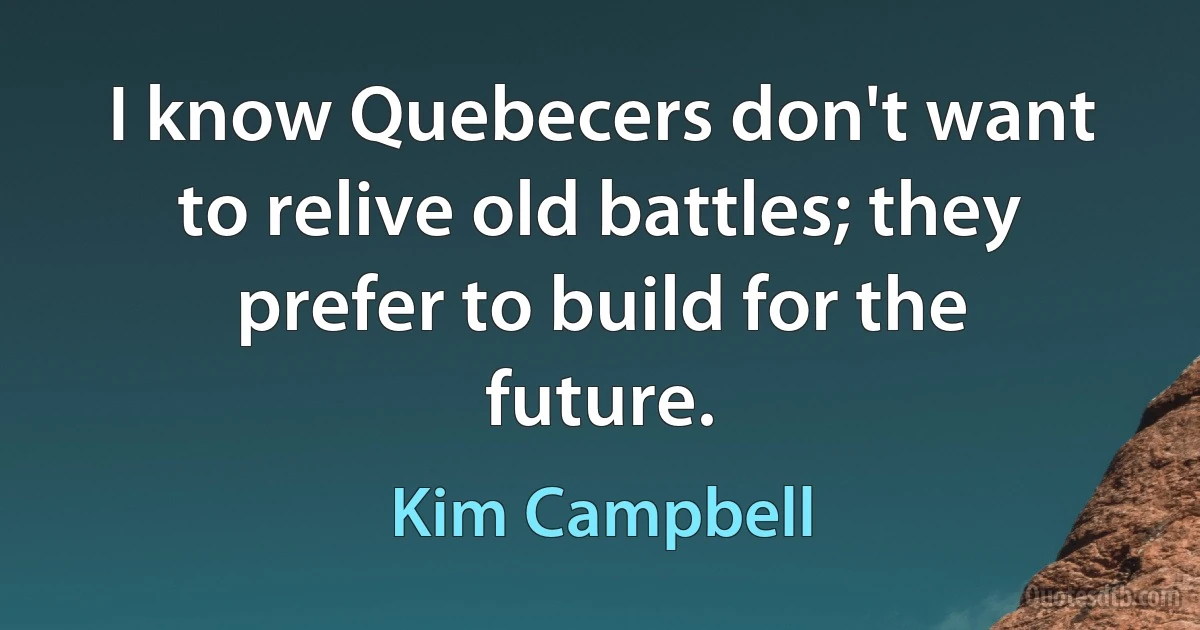 I know Quebecers don't want to relive old battles; they prefer to build for the future. (Kim Campbell)