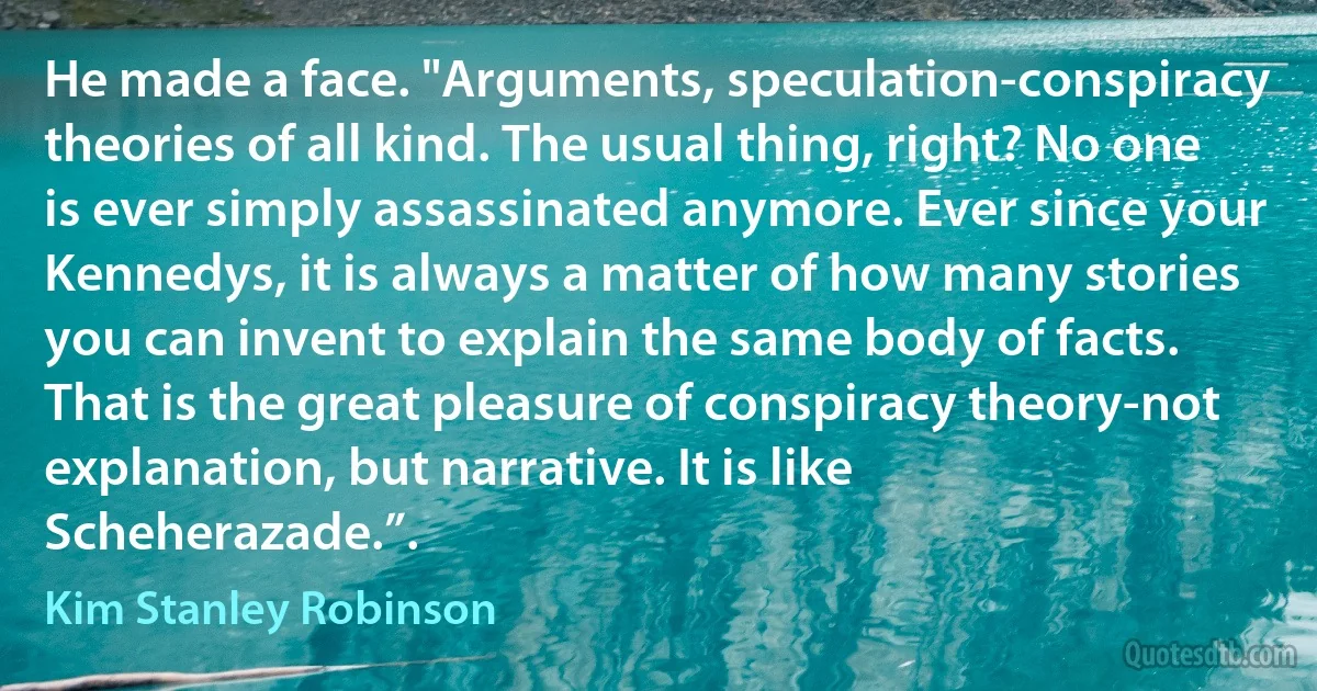 He made a face. "Arguments, speculation-conspiracy theories of all kind. The usual thing, right? No one is ever simply assassinated anymore. Ever since your Kennedys, it is always a matter of how many stories you can invent to explain the same body of facts. That is the great pleasure of conspiracy theory-not explanation, but narrative. It is like Scheherazade.”. (Kim Stanley Robinson)