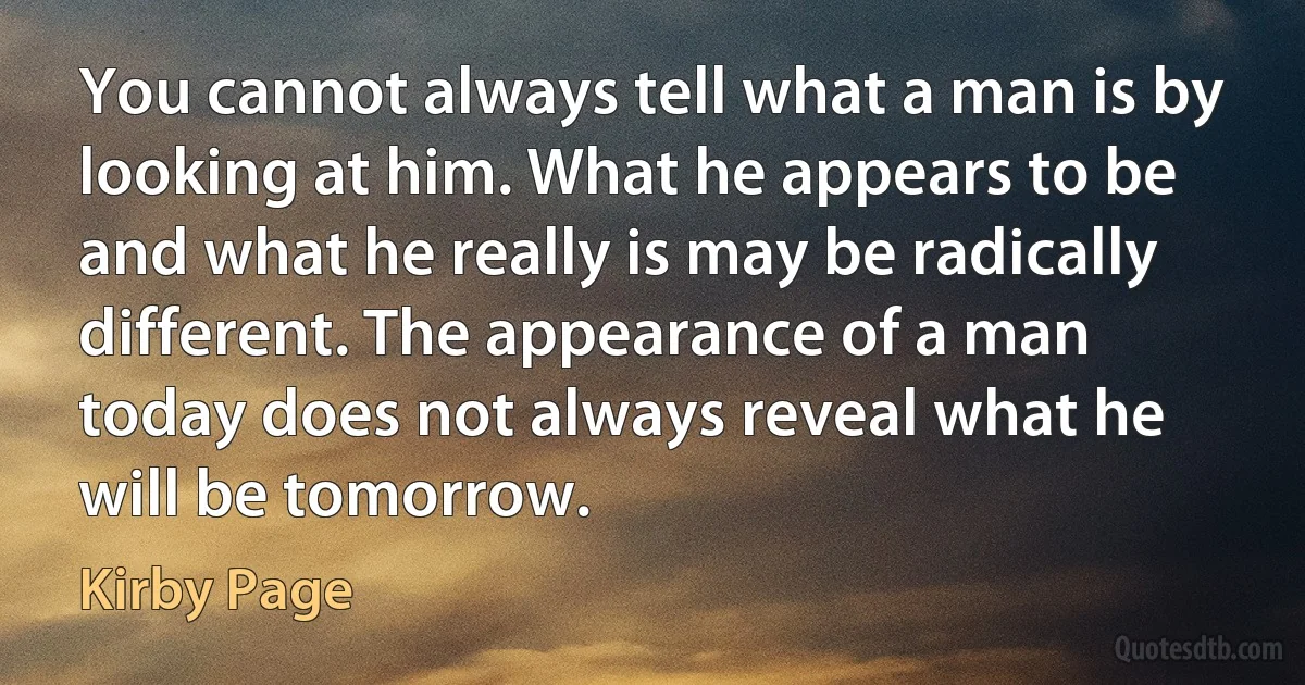 You cannot always tell what a man is by looking at him. What he appears to be and what he really is may be radically different. The appearance of a man today does not always reveal what he will be tomorrow. (Kirby Page)