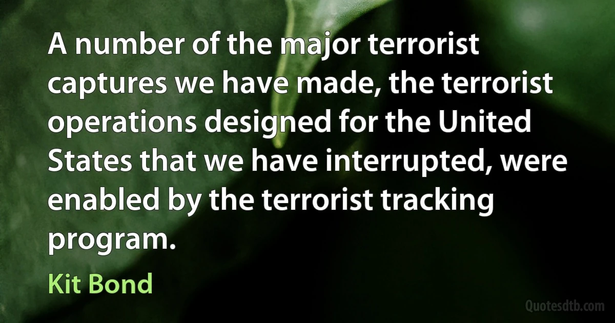 A number of the major terrorist captures we have made, the terrorist operations designed for the United States that we have interrupted, were enabled by the terrorist tracking program. (Kit Bond)