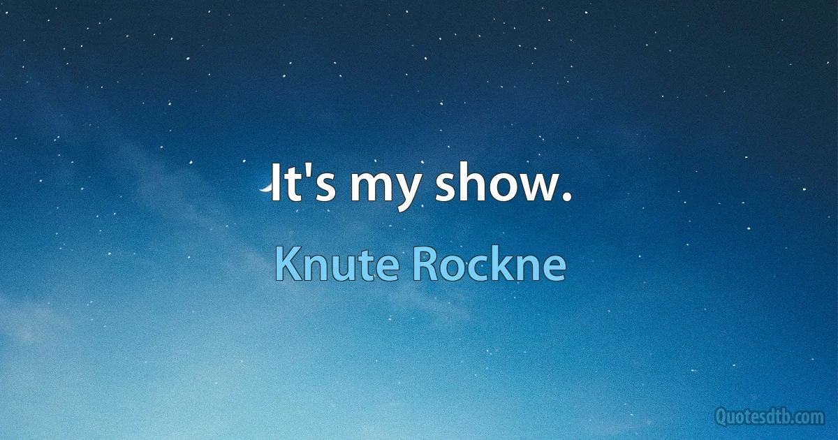 It's my show. (Knute Rockne)