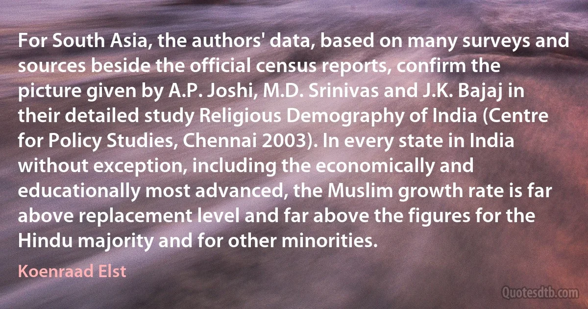 For South Asia, the authors' data, based on many surveys and sources beside the official census reports, confirm the picture given by A.P. Joshi, M.D. Srinivas and J.K. Bajaj in their detailed study Religious Demography of India (Centre for Policy Studies, Chennai 2003). In every state in India without exception, including the economically and educationally most advanced, the Muslim growth rate is far above replacement level and far above the figures for the Hindu majority and for other minorities. (Koenraad Elst)