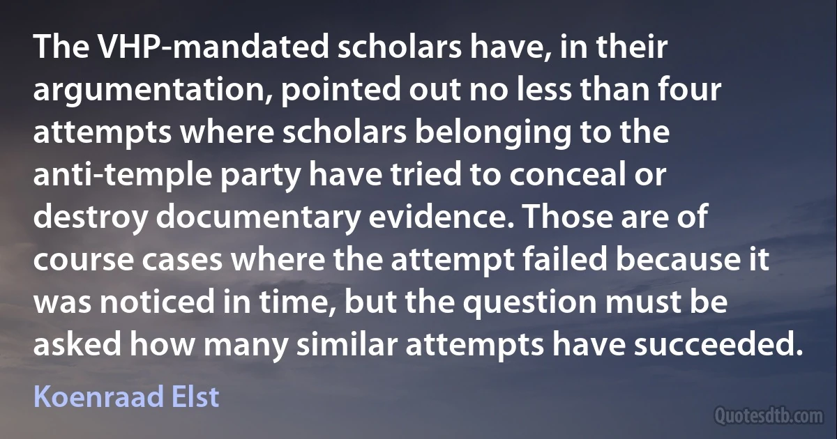 The VHP-mandated scholars have, in their argumentation, pointed out no less than four attempts where scholars belonging to the anti-temple party have tried to conceal or destroy documentary evidence. Those are of course cases where the attempt failed because it was noticed in time, but the question must be asked how many similar attempts have succeeded. (Koenraad Elst)