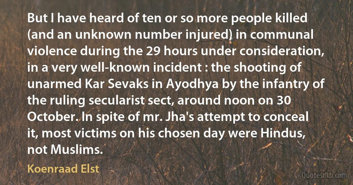 But I have heard of ten or so more people killed (and an unknown number injured) in communal violence during the 29 hours under consideration, in a very well-known incident : the shooting of unarmed Kar Sevaks in Ayodhya by the infantry of the ruling secularist sect, around noon on 30 October. In spite of mr. Jha's attempt to conceal it, most victims on his chosen day were Hindus, not Muslims. (Koenraad Elst)