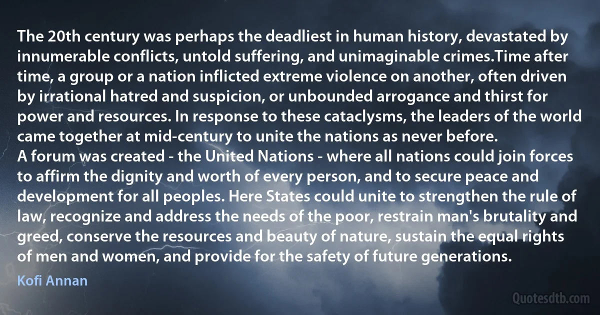 The 20th century was perhaps the deadliest in human history, devastated by innumerable conflicts, untold suffering, and unimaginable crimes.Time after time, a group or a nation inflicted extreme violence on another, often driven by irrational hatred and suspicion, or unbounded arrogance and thirst for power and resources. In response to these cataclysms, the leaders of the world came together at mid-century to unite the nations as never before.
A forum was created - the United Nations - where all nations could join forces to affirm the dignity and worth of every person, and to secure peace and development for all peoples. Here States could unite to strengthen the rule of law, recognize and address the needs of the poor, restrain man's brutality and greed, conserve the resources and beauty of nature, sustain the equal rights of men and women, and provide for the safety of future generations. (Kofi Annan)