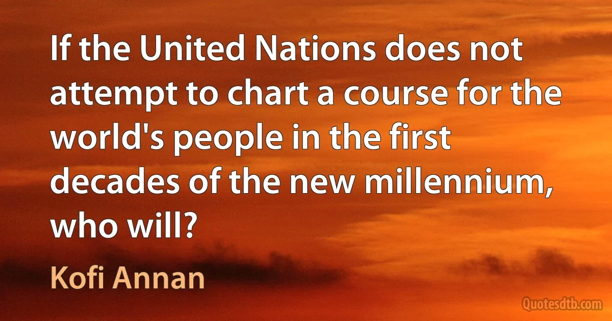 If the United Nations does not attempt to chart a course for the world's people in the first decades of the new millennium, who will? (Kofi Annan)