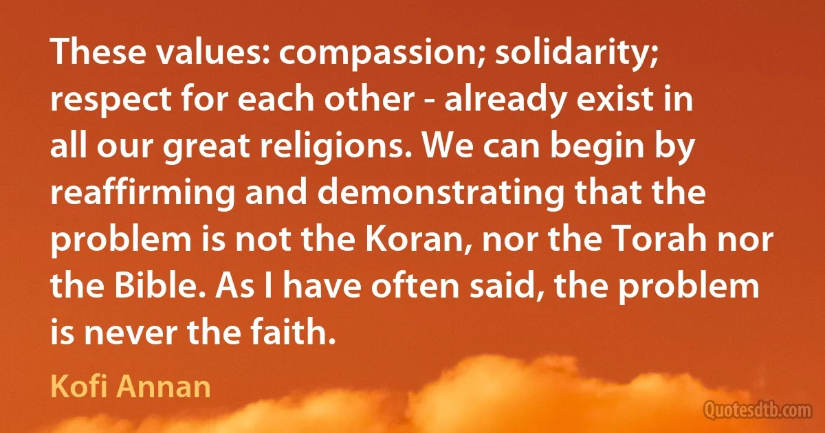 These values: compassion; solidarity; respect for each other - already exist in all our great religions. We can begin by reaffirming and demonstrating that the problem is not the Koran, nor the Torah nor the Bible. As I have often said, the problem is never the faith. (Kofi Annan)