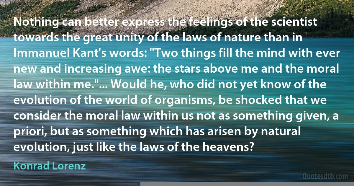 Nothing can better express the feelings of the scientist towards the great unity of the laws of nature than in Immanuel Kant's words: "Two things fill the mind with ever new and increasing awe: the stars above me and the moral law within me."... Would he, who did not yet know of the evolution of the world of organisms, be shocked that we consider the moral law within us not as something given, a priori, but as something which has arisen by natural evolution, just like the laws of the heavens? (Konrad Lorenz)