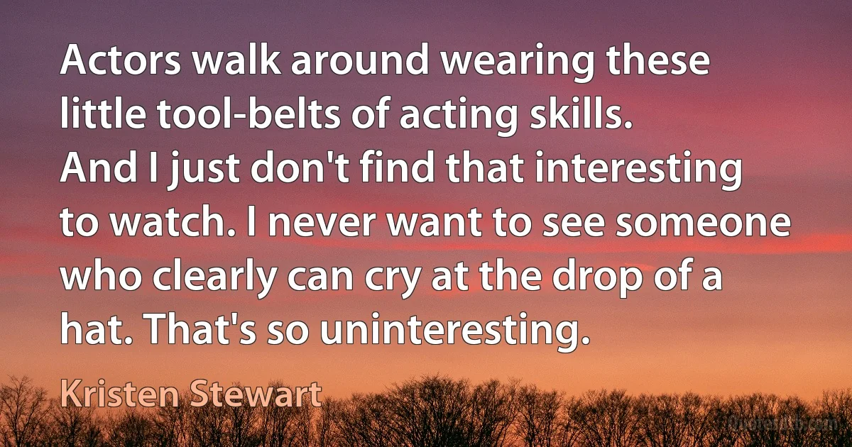 Actors walk around wearing these little tool-belts of acting skills. And I just don't find that interesting to watch. I never want to see someone who clearly can cry at the drop of a hat. That's so uninteresting. (Kristen Stewart)