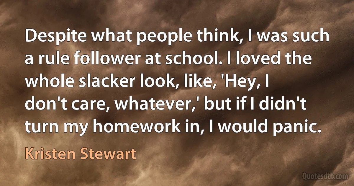 Despite what people think, I was such a rule follower at school. I loved the whole slacker look, like, 'Hey, I don't care, whatever,' but if I didn't turn my homework in, I would panic. (Kristen Stewart)