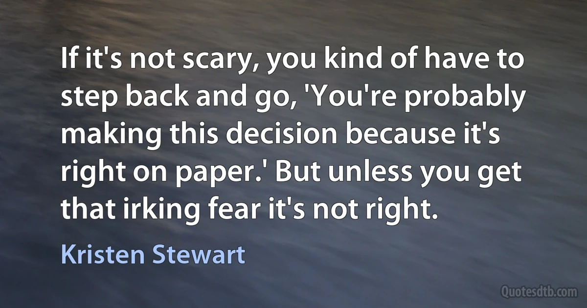 If it's not scary, you kind of have to step back and go, 'You're probably making this decision because it's right on paper.' But unless you get that irking fear it's not right. (Kristen Stewart)