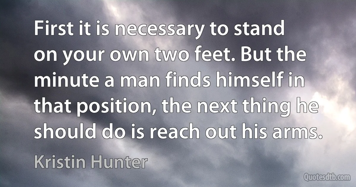 First it is necessary to stand on your own two feet. But the minute a man finds himself in that position, the next thing he should do is reach out his arms. (Kristin Hunter)