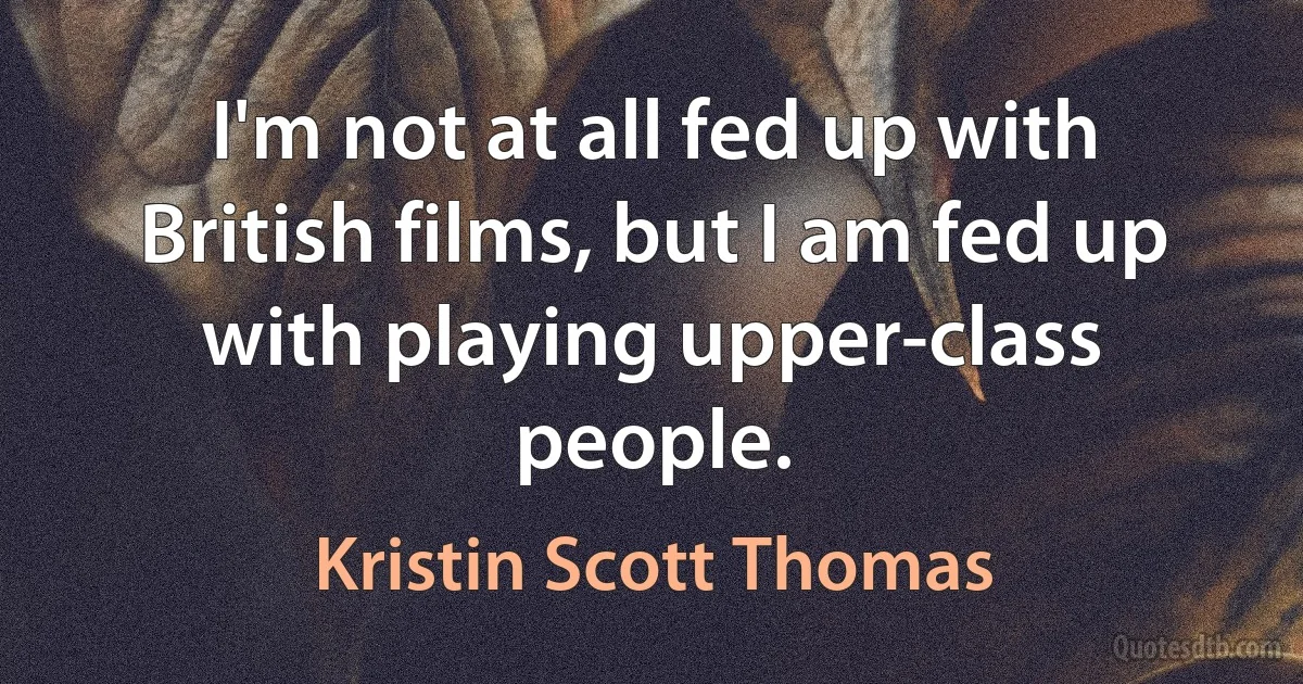 I'm not at all fed up with British films, but I am fed up with playing upper-class people. (Kristin Scott Thomas)