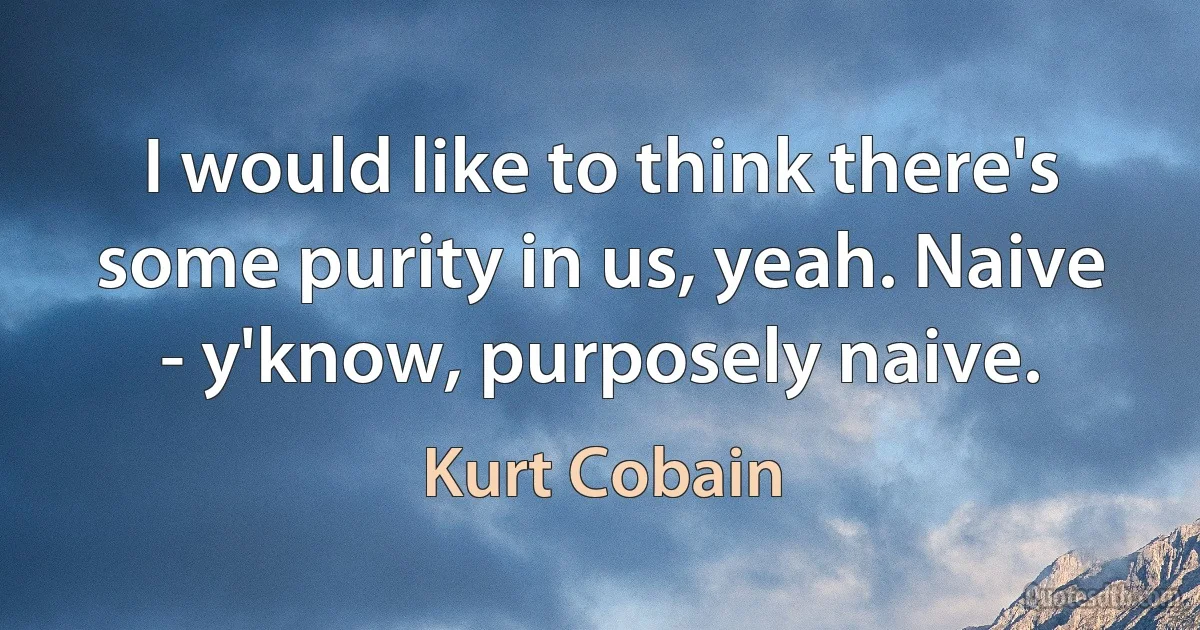 I would like to think there's some purity in us, yeah. Naive - y'know, purposely naive. (Kurt Cobain)