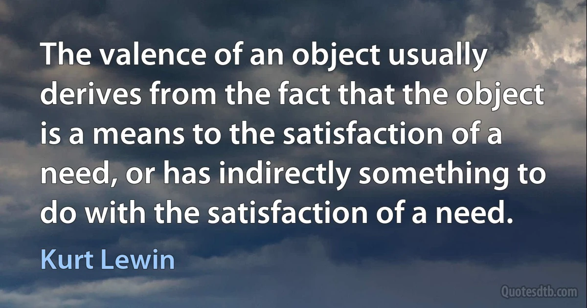 The valence of an object usually derives from the fact that the object is a means to the satisfaction of a need, or has indirectly something to do with the satisfaction of a need. (Kurt Lewin)