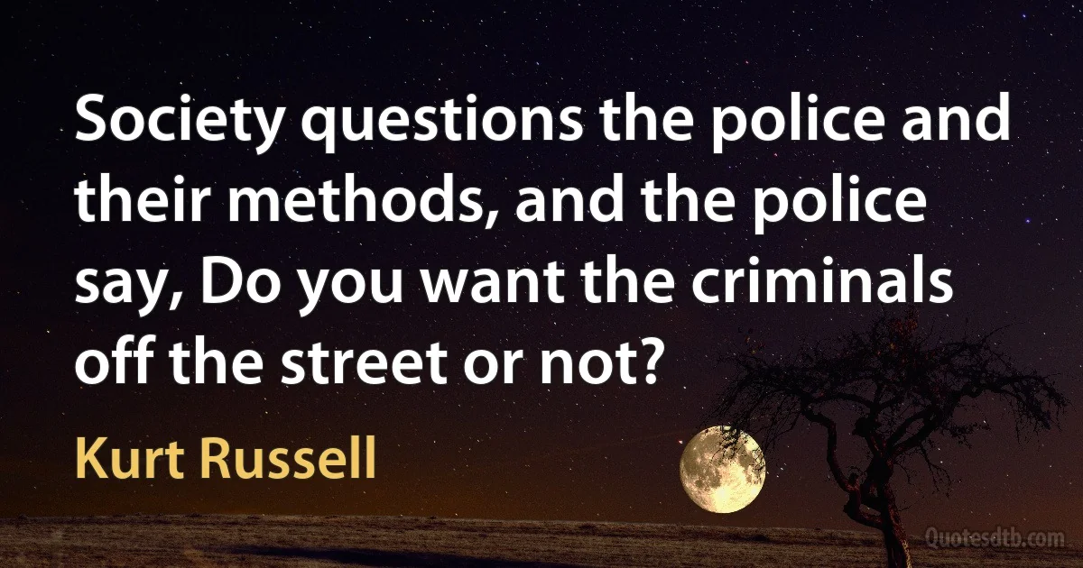 Society questions the police and their methods, and the police say, Do you want the criminals off the street or not? (Kurt Russell)