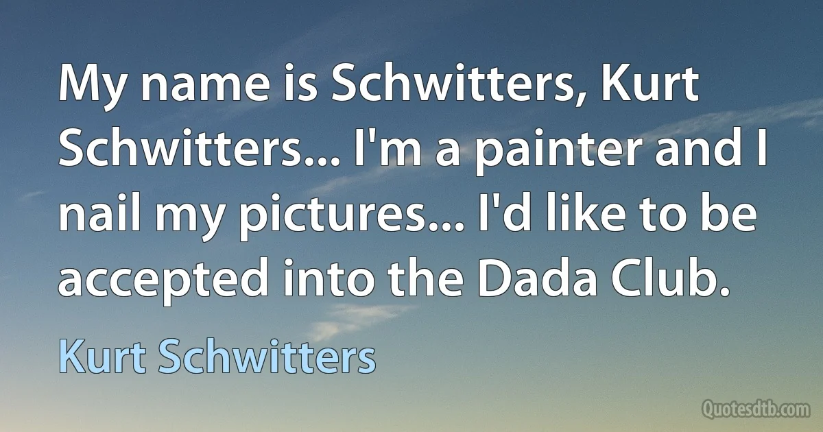 My name is Schwitters, Kurt Schwitters... I'm a painter and I nail my pictures... I'd like to be accepted into the Dada Club. (Kurt Schwitters)