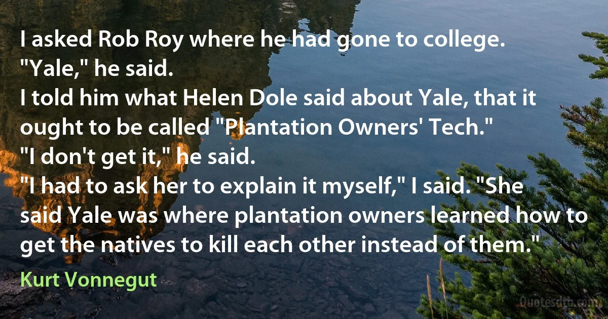 I asked Rob Roy where he had gone to college.
"Yale," he said.
I told him what Helen Dole said about Yale, that it ought to be called "Plantation Owners' Tech."
"I don't get it," he said.
"I had to ask her to explain it myself," I said. "She said Yale was where plantation owners learned how to get the natives to kill each other instead of them." (Kurt Vonnegut)