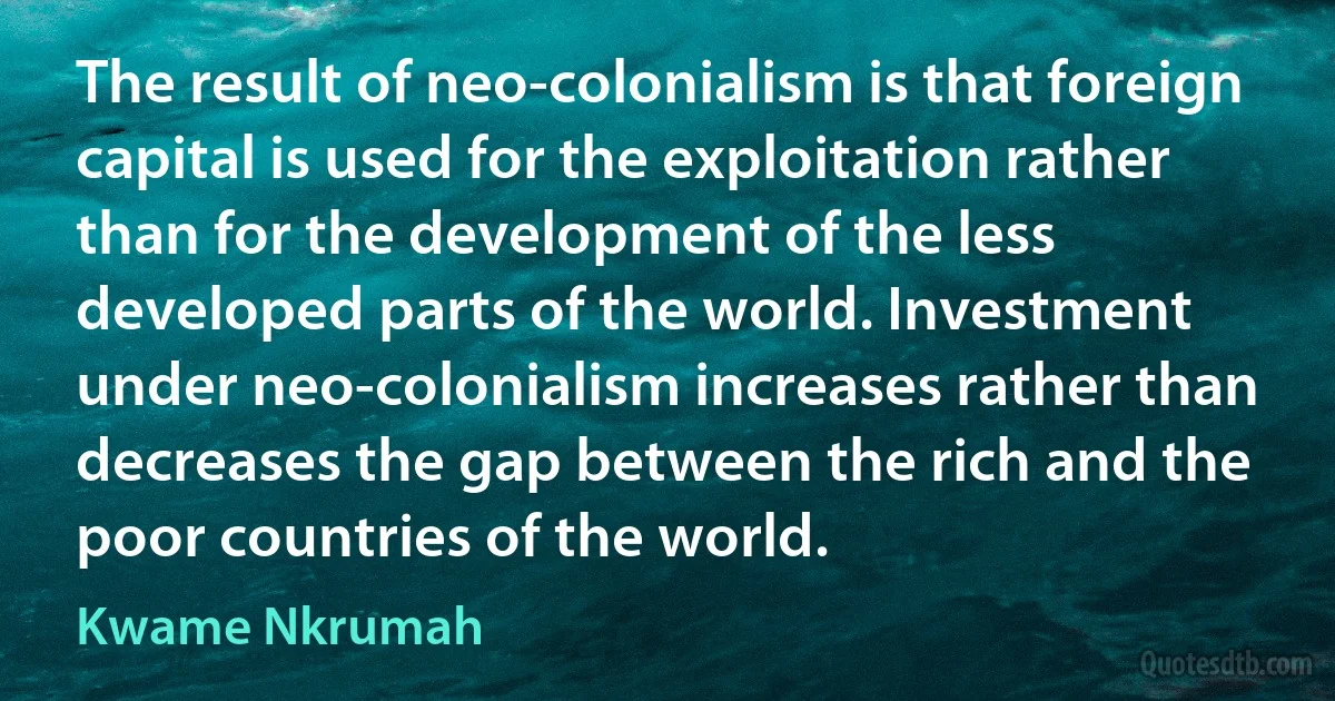 The result of neo-colonialism is that foreign capital is used for the exploitation rather than for the development of the less developed parts of the world. Investment under neo-colonialism increases rather than decreases the gap between the rich and the poor countries of the world. (Kwame Nkrumah)