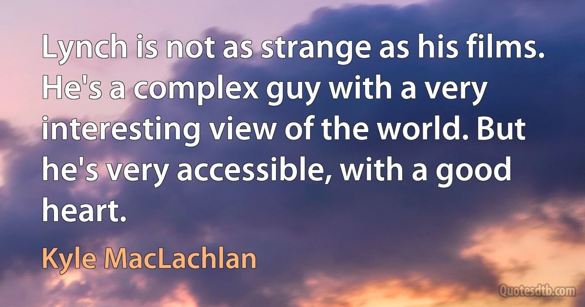 Lynch is not as strange as his films. He's a complex guy with a very interesting view of the world. But he's very accessible, with a good heart. (Kyle MacLachlan)