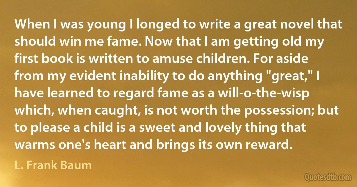 When I was young I longed to write a great novel that should win me fame. Now that I am getting old my first book is written to amuse children. For aside from my evident inability to do anything "great," I have learned to regard fame as a will-o-the-wisp which, when caught, is not worth the possession; but to please a child is a sweet and lovely thing that warms one's heart and brings its own reward. (L. Frank Baum)