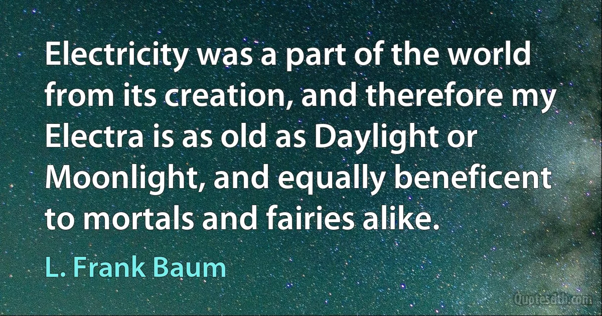 Electricity was a part of the world from its creation, and therefore my Electra is as old as Daylight or Moonlight, and equally beneficent to mortals and fairies alike. (L. Frank Baum)