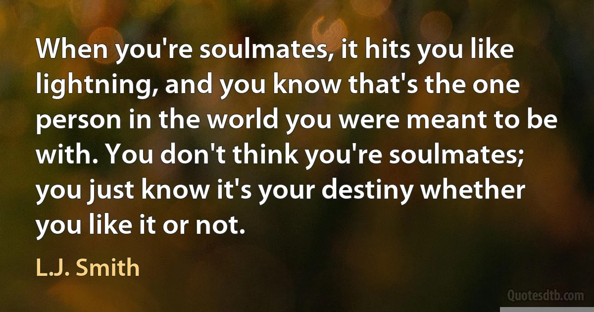 When you're soulmates, it hits you like lightning, and you know that's the one person in the world you were meant to be with. You don't think you're soulmates; you just know it's your destiny whether you like it or not. (L.J. Smith)